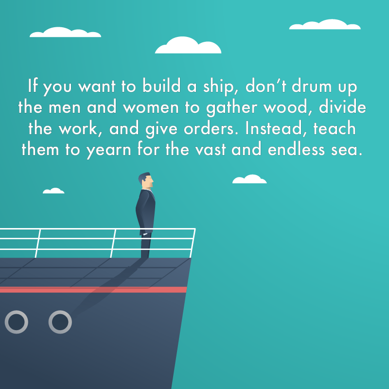 If you want to build a ship, don't drum up the men and women to gather wood, divide the work, and give orders. Instead, teach them to yearn for the vast and endless sea.